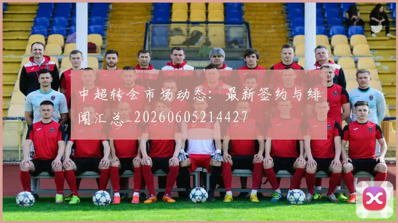 中超转会市场动态:最新签约与绯闻汇总_20260605214427