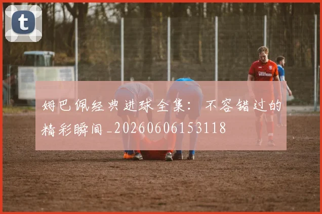 姆巴佩经典进球全集：不容错过的精彩瞬间_20260606153118