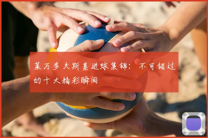 莱万多夫斯基进球集锦：不可错过的十大精彩瞬间
