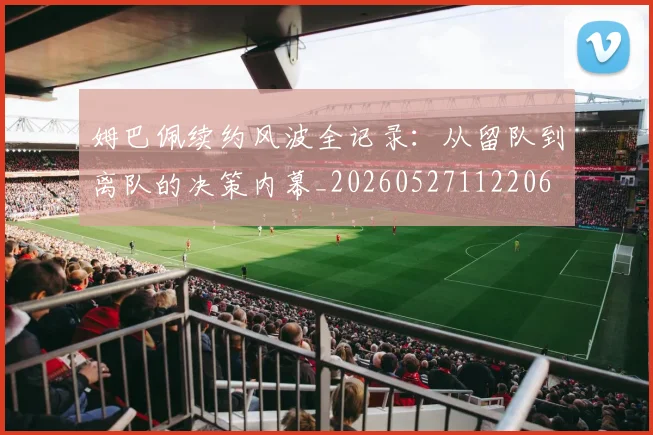 姆巴佩续约风波全记录：从留队到离队的决策内幕_20260527112206