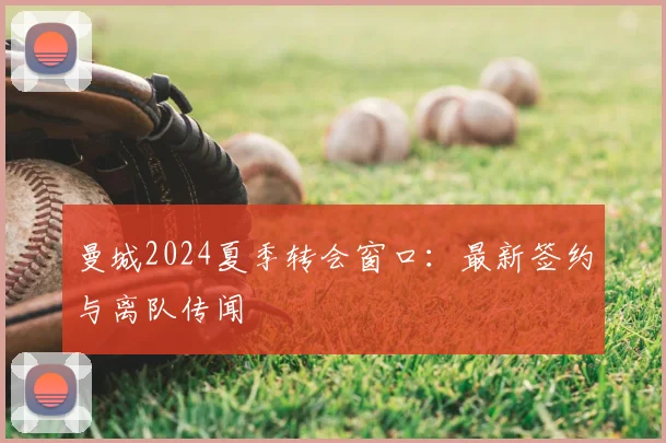 曼城2024夏季转会窗口：最新签约与离队传闻
