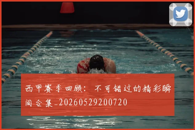 西甲赛季回顾：不可错过的精彩瞬间合集_20260529200720