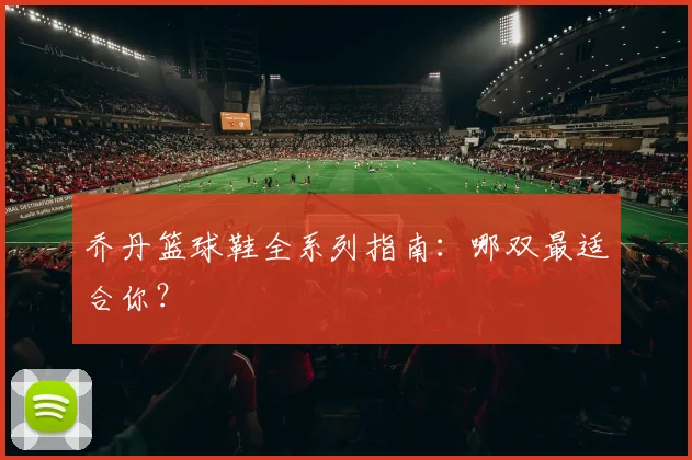 乔丹篮球鞋全系列指南:哪双最适合你?