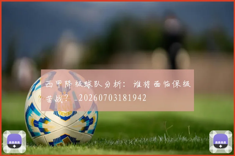 西甲降级球队分析：谁将面临保级苦战？_20260703181942
