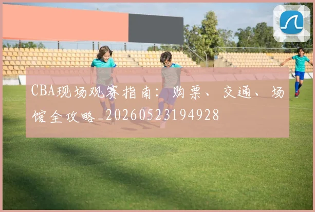 CBA现场观赛指南:购票、交通、场馆全攻略_20260523194928