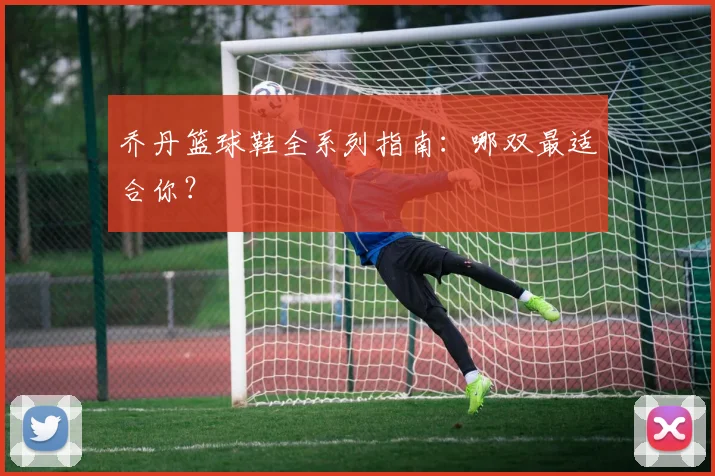 乔丹篮球鞋全系列指南：哪双最适合你？