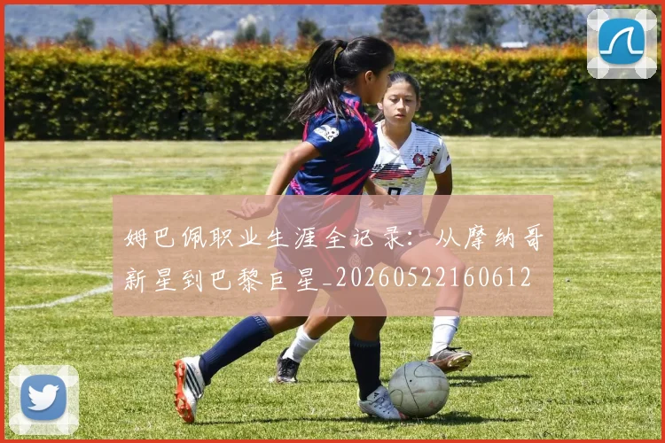 姆巴佩职业生涯全记录：从摩纳哥新星到巴黎巨星_20260522160612