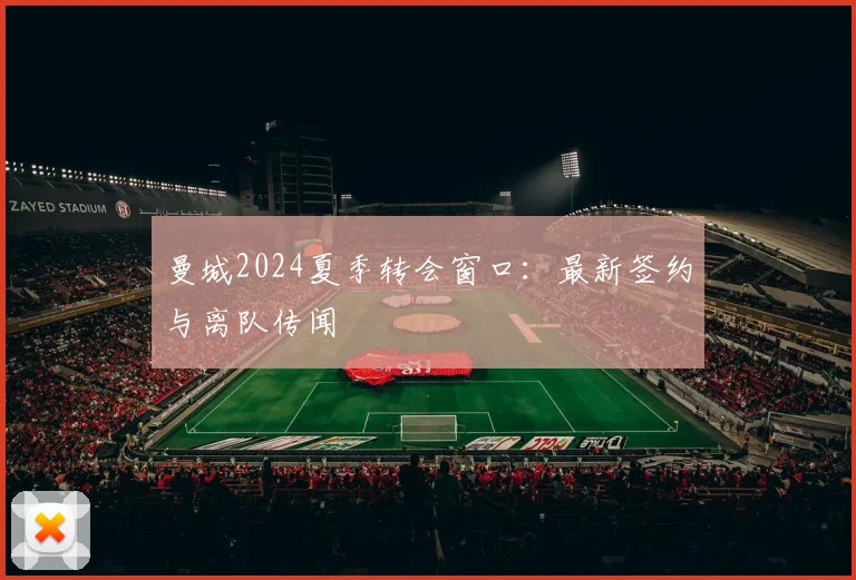 曼城2024夏季转会窗口：最新签约与离队传闻