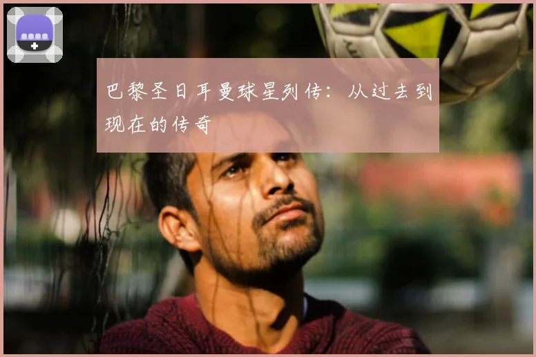 巴黎圣日耳曼球星列传：从过去到现在的传奇