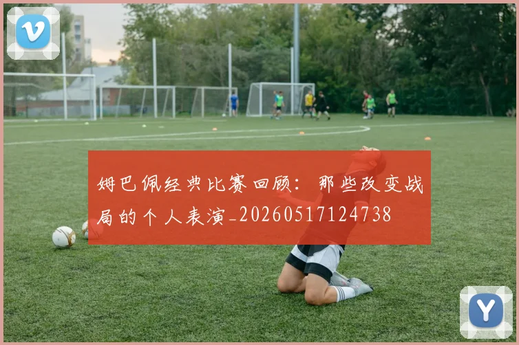 姆巴佩经典比赛回顾：那些改变战局的个人表演_20260517124738