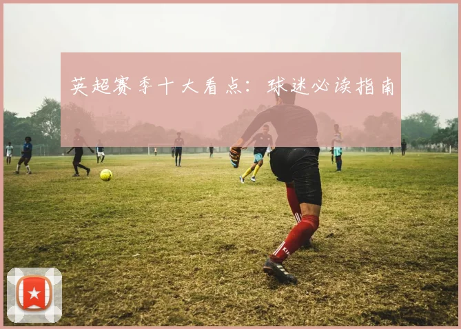 英超赛季十大看点：球迷必读指南