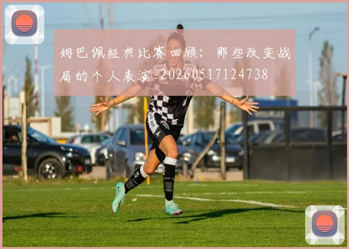 姆巴佩经典比赛回顾：那些改变战局的个人表演_20260517124738