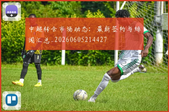 中超转会市场动态：最新签约与绯闻汇总_20260605214427