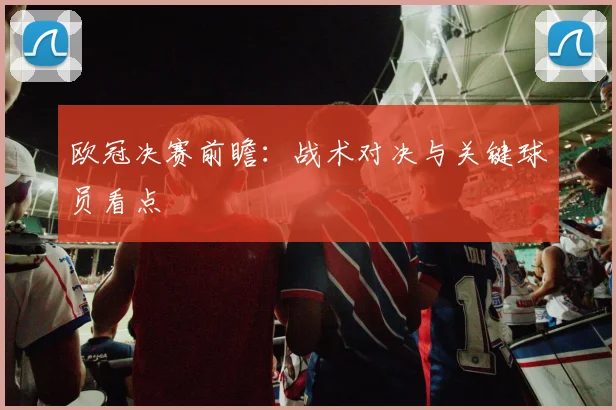 欧冠决赛前瞻:战术对决与关键球员看点